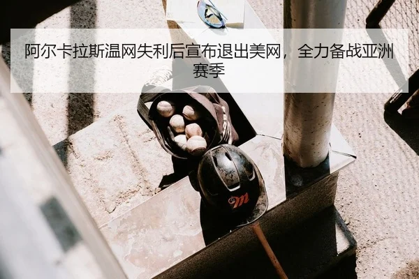 阿尔卡拉斯温网失利后宣布退出美网，全力备战亚洲赛季