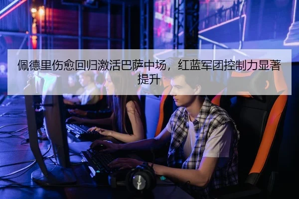 佩德里伤愈回归激活巴萨中场，红蓝军团控制力显著提升